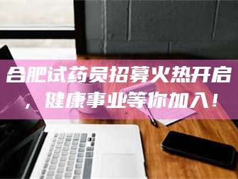 保定合肥试药员招募火热开启，健康事业等你加入！