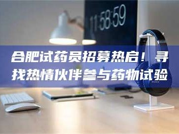 保定合肥试药员招募热启！寻找热情伙伴参与药物试验