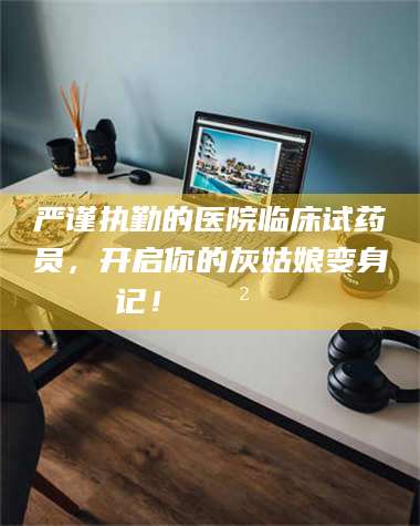 保定严谨执勤的医院临床试药员，开启你的灰姑娘变身记！😲💊 第1张