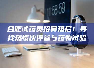 保定合肥试药员招募热启！寻找热情伙伴参与药物试验